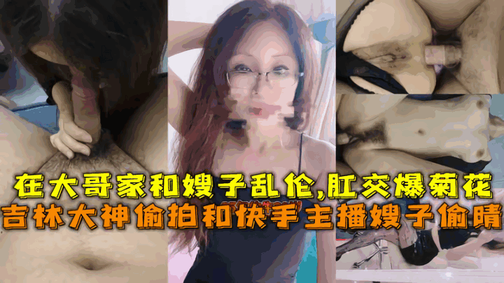 【乱伦嫂子】吉林大神偷拍和快手主播嫂子偷晴，在大哥家和嫂子乱伦,肛交爆菊花