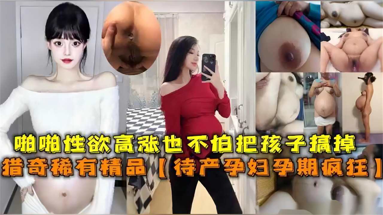 猎奇稀有精品待产孕妇孕期疯狂啪啪性欲高涨也不怕孩子搞掉